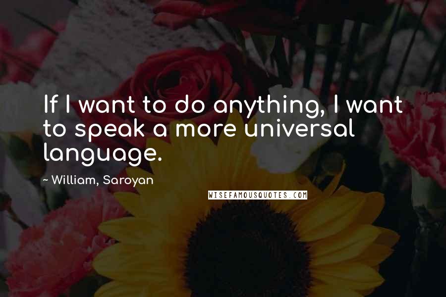 William, Saroyan Quotes: If I want to do anything, I want to speak a more universal language.