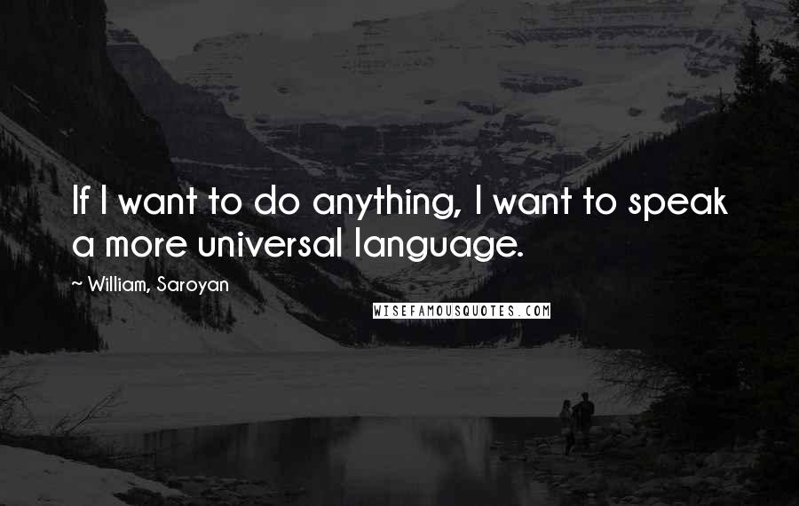 William, Saroyan Quotes: If I want to do anything, I want to speak a more universal language.