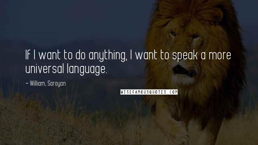 William, Saroyan Quotes: If I want to do anything, I want to speak a more universal language.