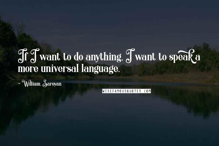 William, Saroyan Quotes: If I want to do anything, I want to speak a more universal language.