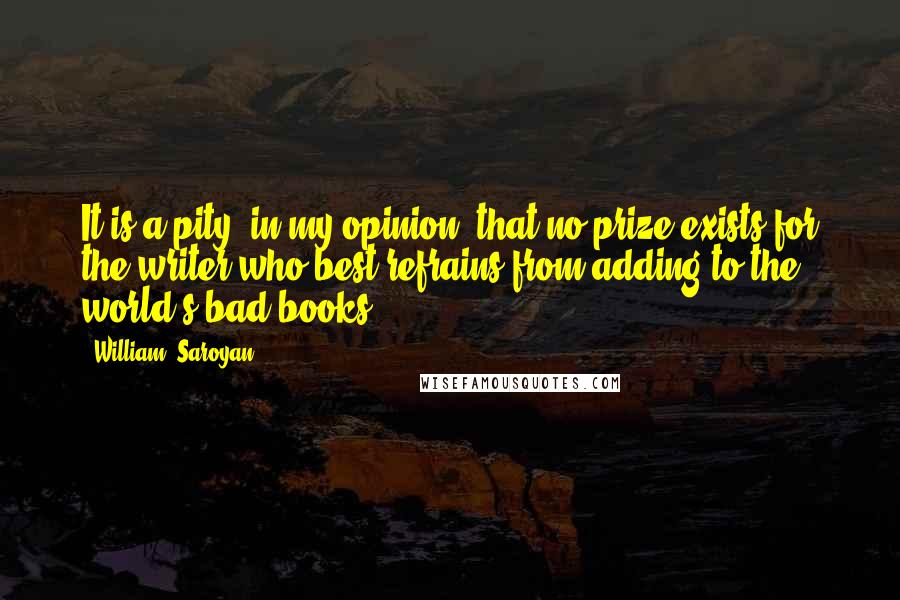 William, Saroyan Quotes: It is a pity, in my opinion, that no prize exists for the writer who best refrains from adding to the world's bad books.