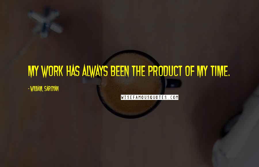 William, Saroyan Quotes: My work has always been the product of my time.