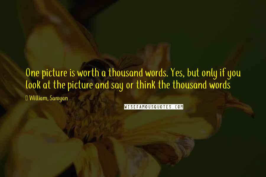 William, Saroyan Quotes: One picture is worth a thousand words. Yes, but only if you look at the picture and say or think the thousand words