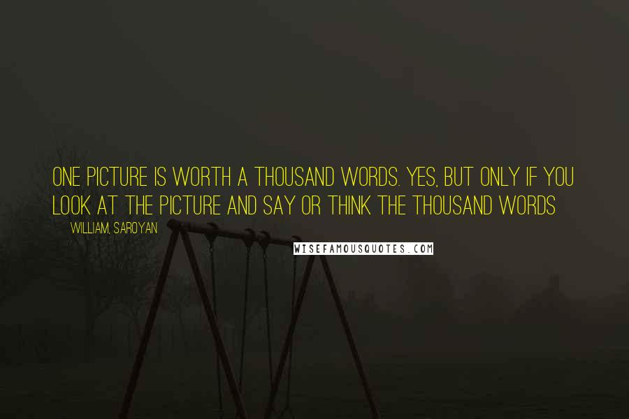 William, Saroyan Quotes: One picture is worth a thousand words. Yes, but only if you look at the picture and say or think the thousand words