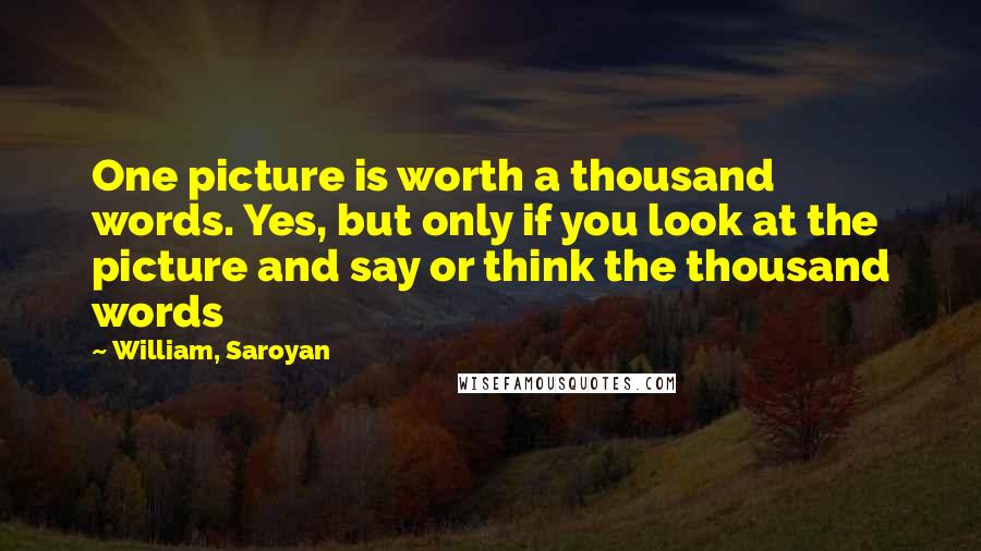 William, Saroyan Quotes: One picture is worth a thousand words. Yes, but only if you look at the picture and say or think the thousand words