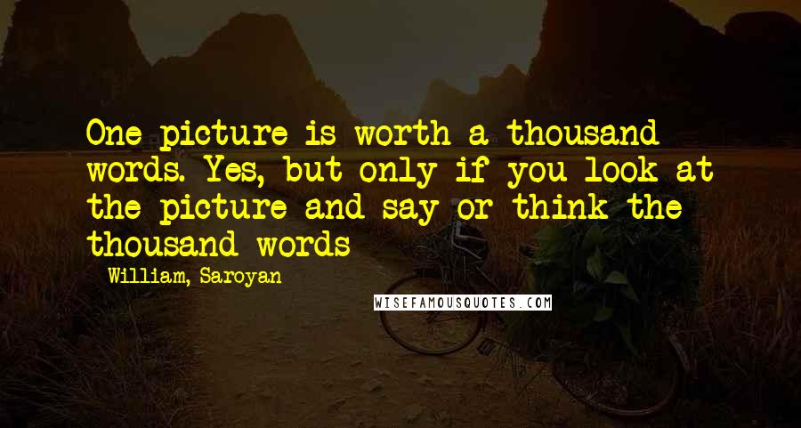 William, Saroyan Quotes: One picture is worth a thousand words. Yes, but only if you look at the picture and say or think the thousand words