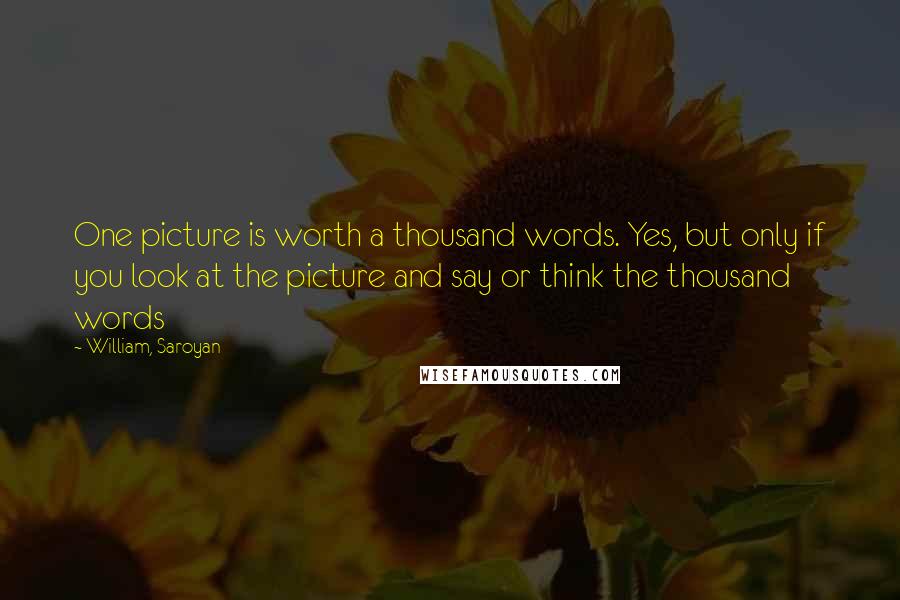 William, Saroyan Quotes: One picture is worth a thousand words. Yes, but only if you look at the picture and say or think the thousand words