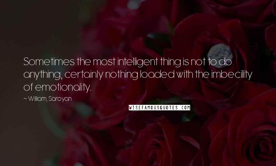 William, Saroyan Quotes: Sometimes the most intelligent thing is not to do anything, certainly nothing loaded with the imbecility of emotionality.