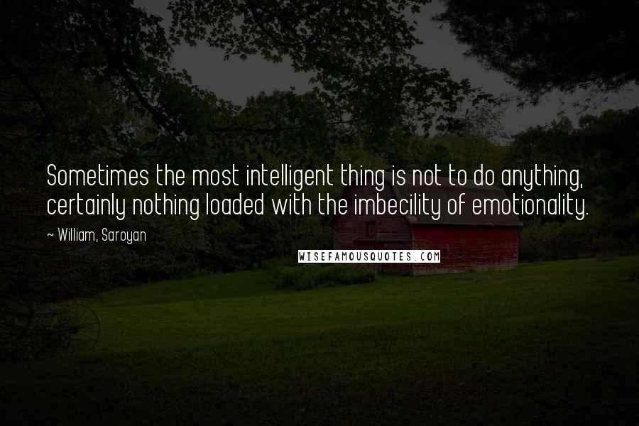 William, Saroyan Quotes: Sometimes the most intelligent thing is not to do anything, certainly nothing loaded with the imbecility of emotionality.