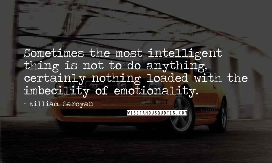 William, Saroyan Quotes: Sometimes the most intelligent thing is not to do anything, certainly nothing loaded with the imbecility of emotionality.