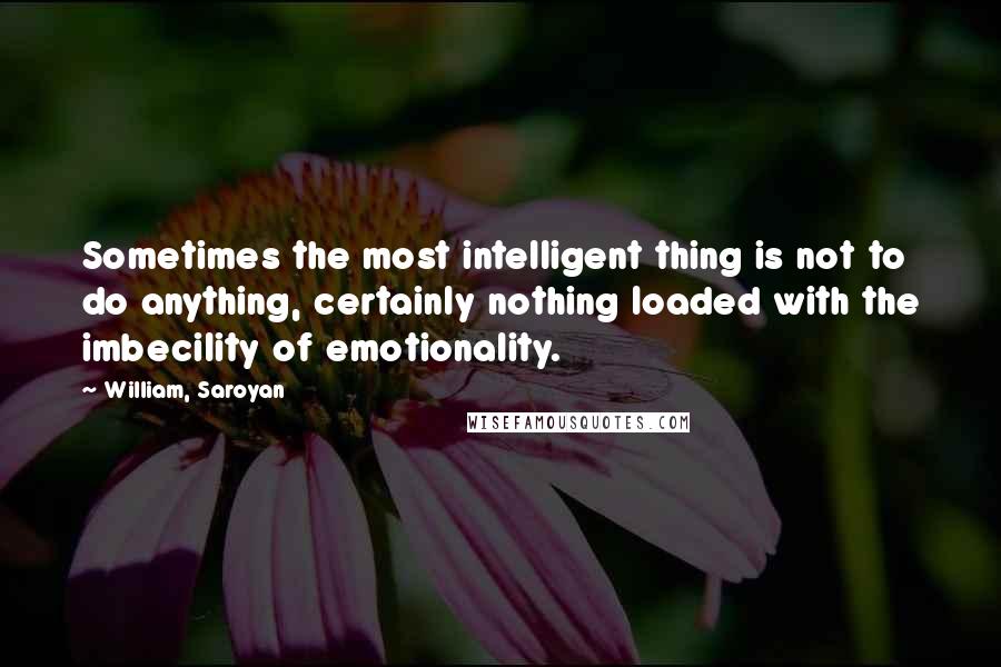 William, Saroyan Quotes: Sometimes the most intelligent thing is not to do anything, certainly nothing loaded with the imbecility of emotionality.