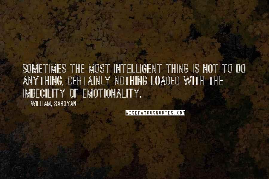 William, Saroyan Quotes: Sometimes the most intelligent thing is not to do anything, certainly nothing loaded with the imbecility of emotionality.