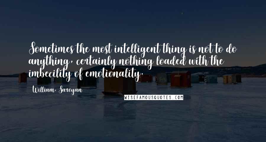 William, Saroyan Quotes: Sometimes the most intelligent thing is not to do anything, certainly nothing loaded with the imbecility of emotionality.