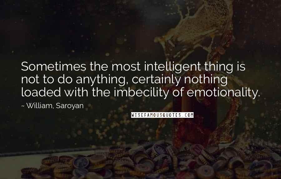 William, Saroyan Quotes: Sometimes the most intelligent thing is not to do anything, certainly nothing loaded with the imbecility of emotionality.