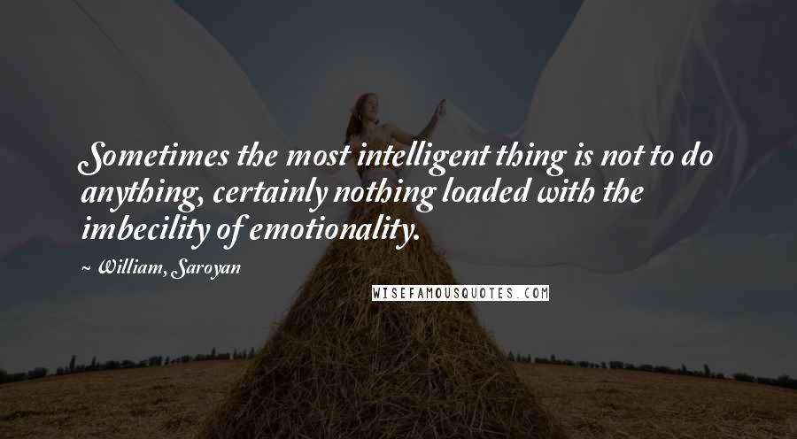 William, Saroyan Quotes: Sometimes the most intelligent thing is not to do anything, certainly nothing loaded with the imbecility of emotionality.