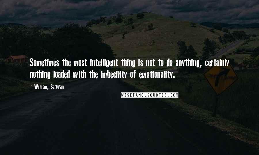 William, Saroyan Quotes: Sometimes the most intelligent thing is not to do anything, certainly nothing loaded with the imbecility of emotionality.