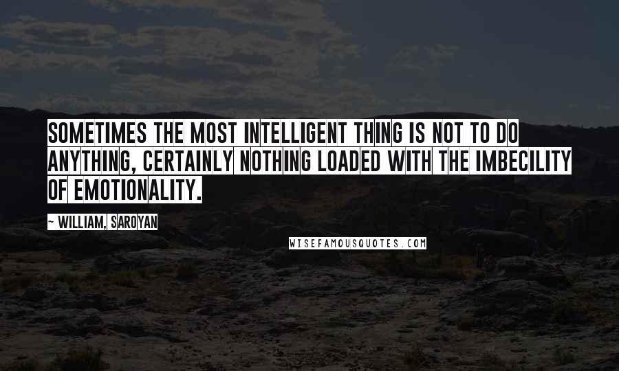 William, Saroyan Quotes: Sometimes the most intelligent thing is not to do anything, certainly nothing loaded with the imbecility of emotionality.