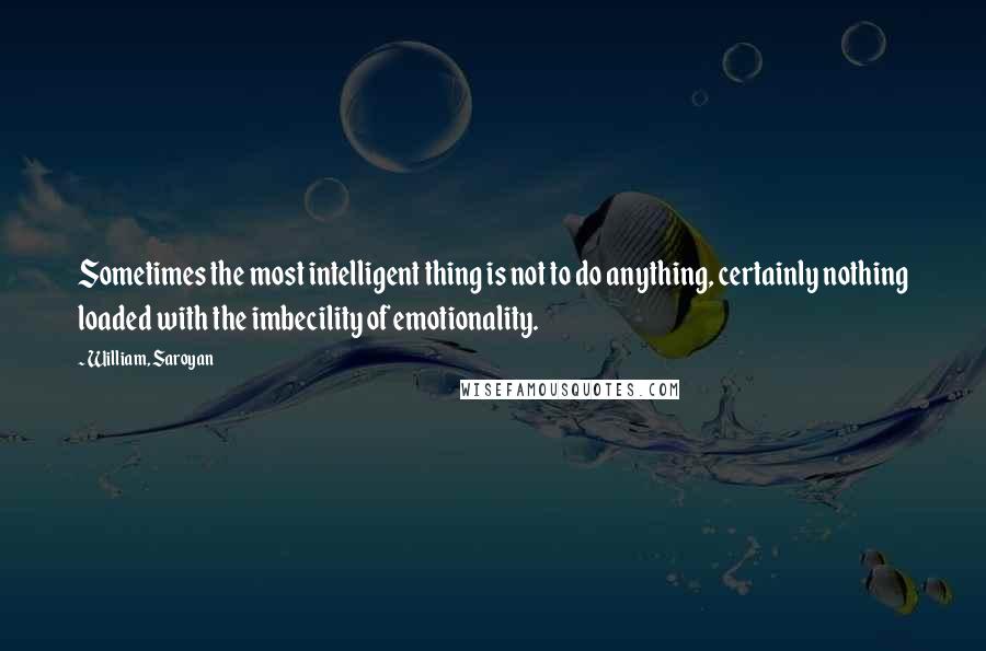 William, Saroyan Quotes: Sometimes the most intelligent thing is not to do anything, certainly nothing loaded with the imbecility of emotionality.