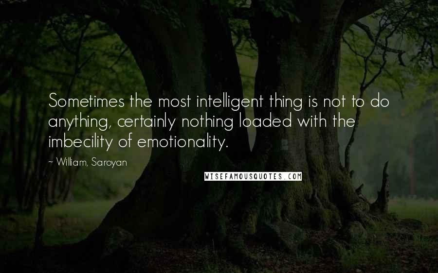 William, Saroyan Quotes: Sometimes the most intelligent thing is not to do anything, certainly nothing loaded with the imbecility of emotionality.