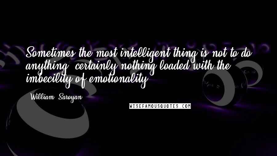 William, Saroyan Quotes: Sometimes the most intelligent thing is not to do anything, certainly nothing loaded with the imbecility of emotionality.