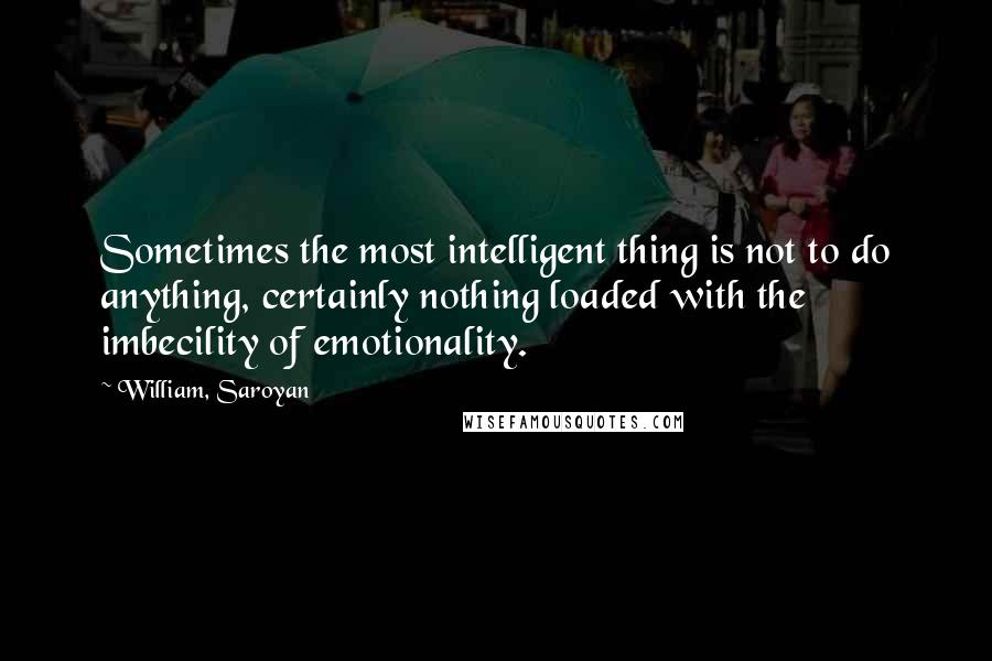 William, Saroyan Quotes: Sometimes the most intelligent thing is not to do anything, certainly nothing loaded with the imbecility of emotionality.