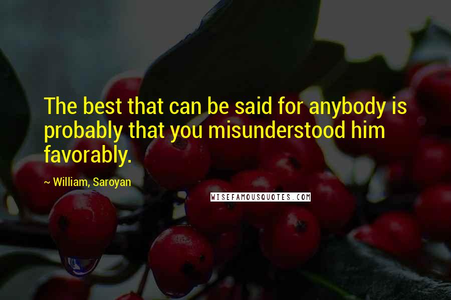 William, Saroyan Quotes: The best that can be said for anybody is probably that you misunderstood him favorably.