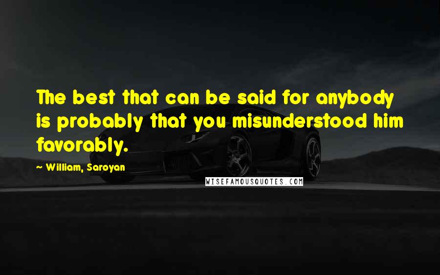 William, Saroyan Quotes: The best that can be said for anybody is probably that you misunderstood him favorably.