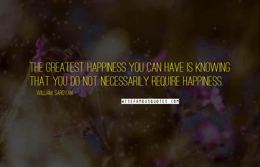 William, Saroyan Quotes: The greatest happiness you can have is knowing that you do not necessarily require happiness.
