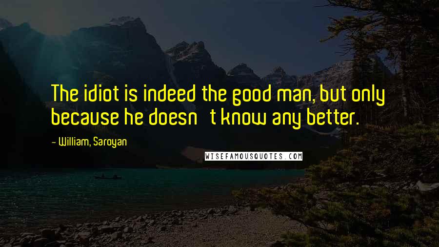 William, Saroyan Quotes: The idiot is indeed the good man, but only because he doesn't know any better.