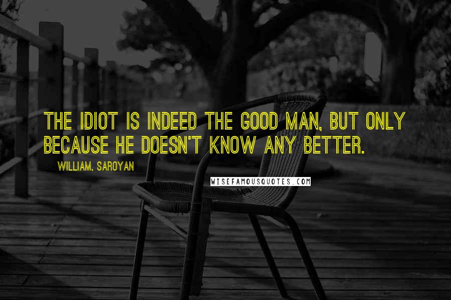William, Saroyan Quotes: The idiot is indeed the good man, but only because he doesn't know any better.