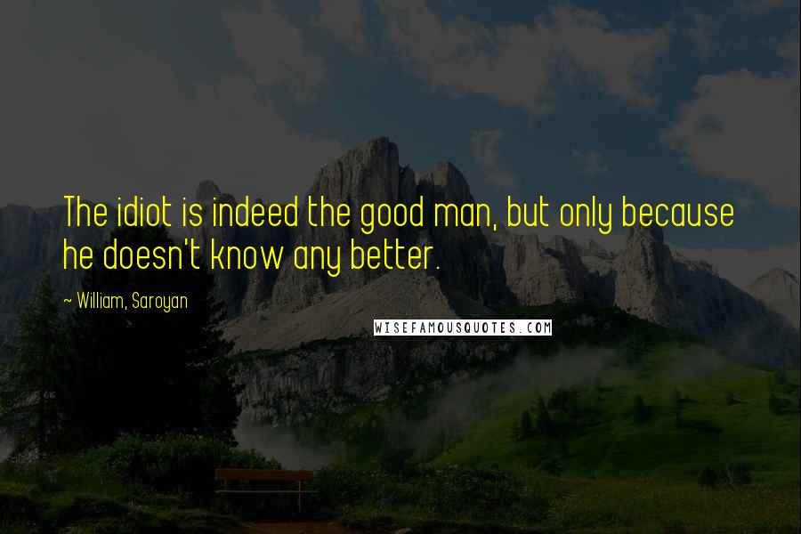 William, Saroyan Quotes: The idiot is indeed the good man, but only because he doesn't know any better.