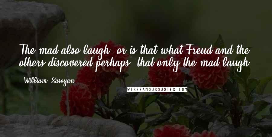 William, Saroyan Quotes: The mad also laugh, or is that what Freud and the others discovered perhaps, that only the mad laugh?