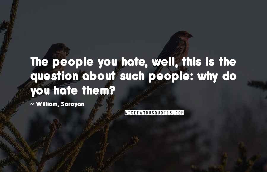 William, Saroyan Quotes: The people you hate, well, this is the question about such people: why do you hate them?