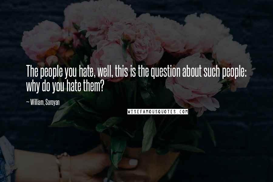 William, Saroyan Quotes: The people you hate, well, this is the question about such people: why do you hate them?