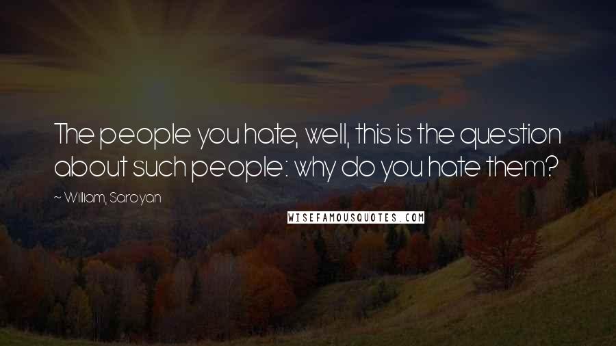 William, Saroyan Quotes: The people you hate, well, this is the question about such people: why do you hate them?
