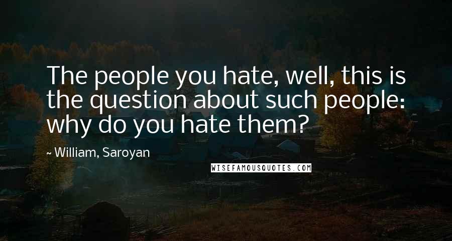 William, Saroyan Quotes: The people you hate, well, this is the question about such people: why do you hate them?