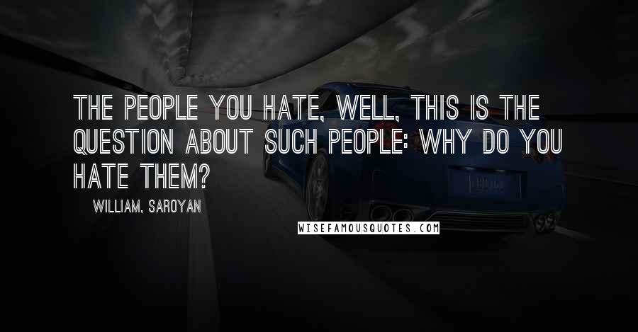 William, Saroyan Quotes: The people you hate, well, this is the question about such people: why do you hate them?