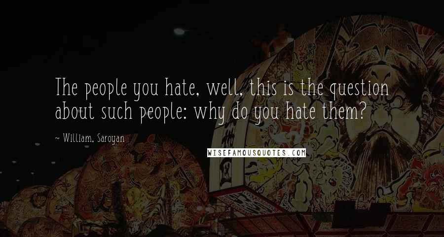 William, Saroyan Quotes: The people you hate, well, this is the question about such people: why do you hate them?
