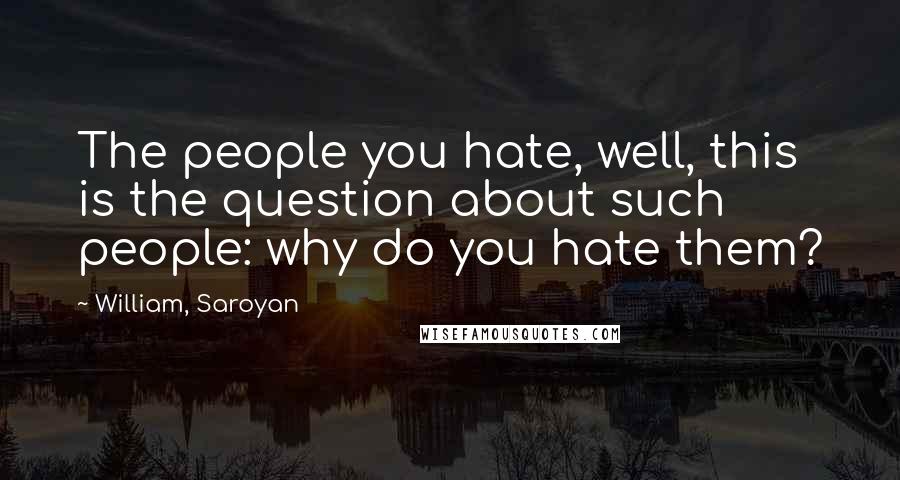 William, Saroyan Quotes: The people you hate, well, this is the question about such people: why do you hate them?