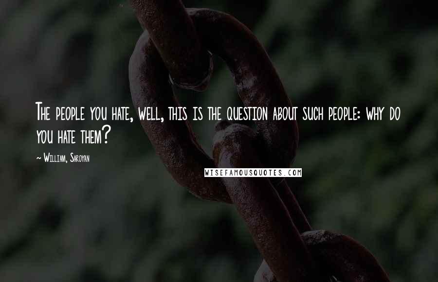 William, Saroyan Quotes: The people you hate, well, this is the question about such people: why do you hate them?