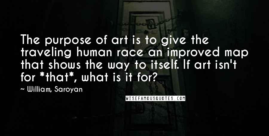 William, Saroyan Quotes: The purpose of art is to give the traveling human race an improved map that shows the way to itself. If art isn't for *that*, what is it for?