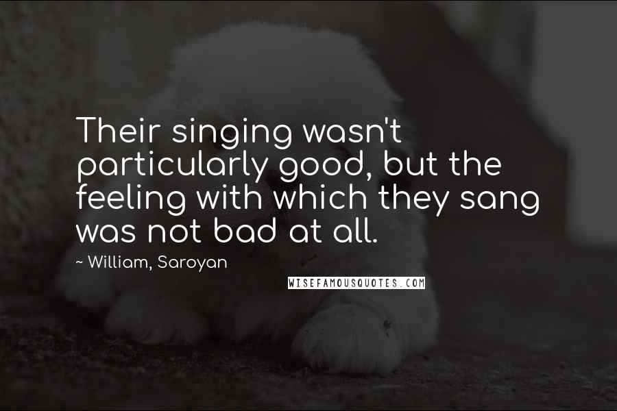 William, Saroyan Quotes: Their singing wasn't particularly good, but the feeling with which they sang was not bad at all.