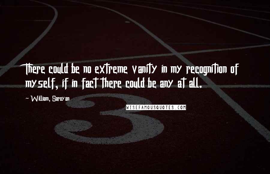 William, Saroyan Quotes: There could be no extreme vanity in my recognition of myself, if in fact there could be any at all.