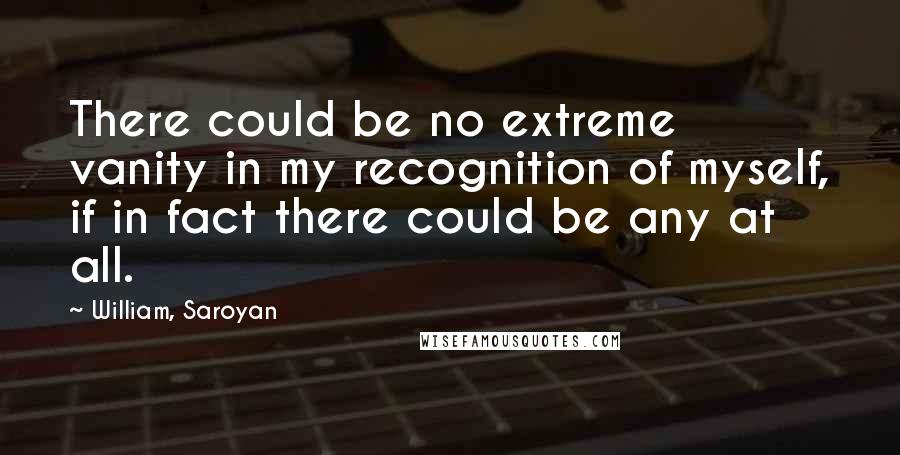 William, Saroyan Quotes: There could be no extreme vanity in my recognition of myself, if in fact there could be any at all.