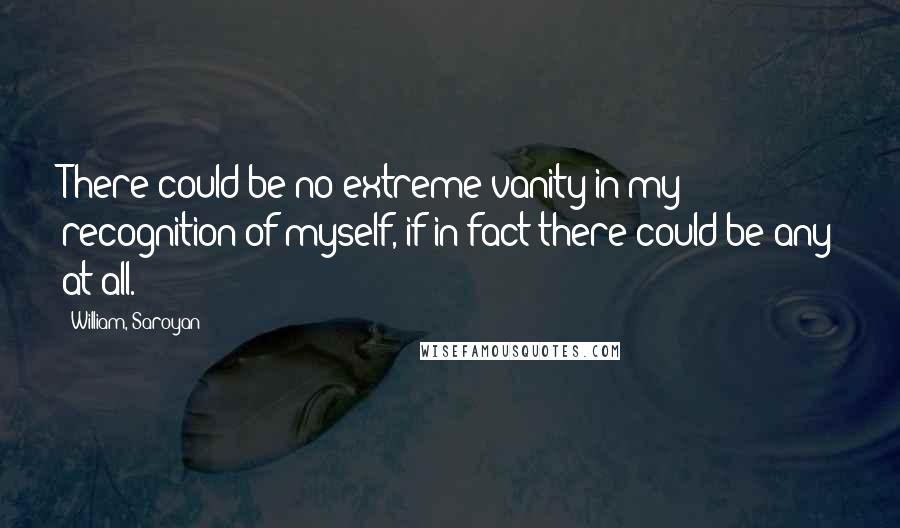 William, Saroyan Quotes: There could be no extreme vanity in my recognition of myself, if in fact there could be any at all.