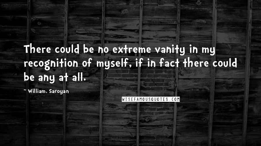 William, Saroyan Quotes: There could be no extreme vanity in my recognition of myself, if in fact there could be any at all.