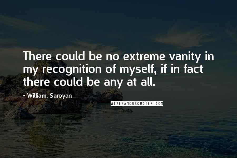 William, Saroyan Quotes: There could be no extreme vanity in my recognition of myself, if in fact there could be any at all.