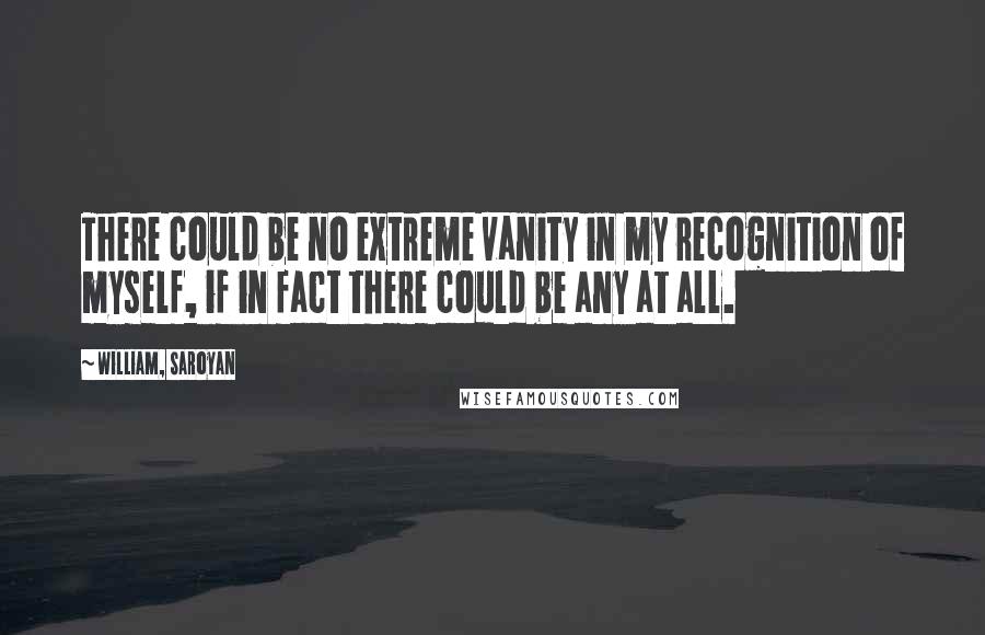 William, Saroyan Quotes: There could be no extreme vanity in my recognition of myself, if in fact there could be any at all.