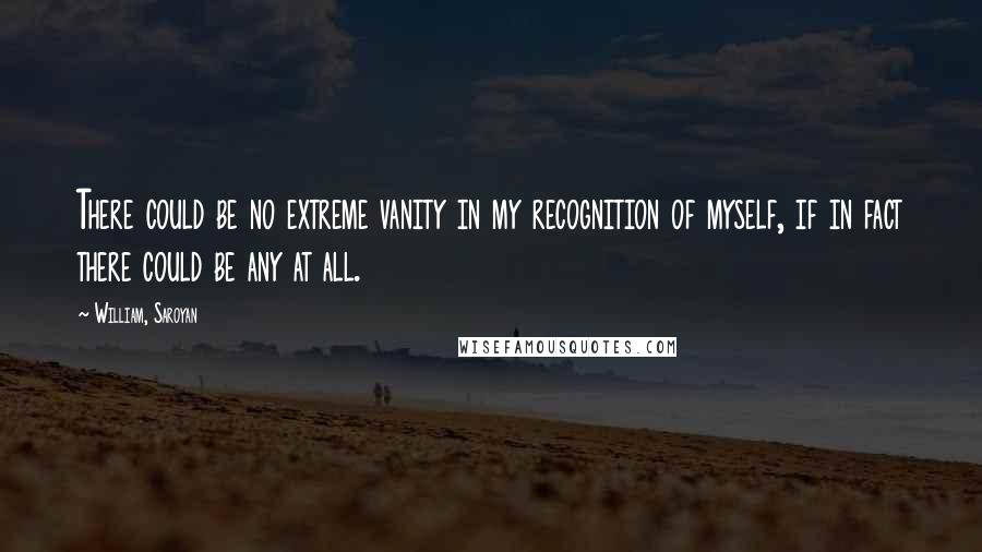 William, Saroyan Quotes: There could be no extreme vanity in my recognition of myself, if in fact there could be any at all.