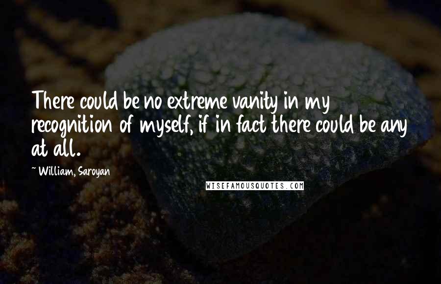 William, Saroyan Quotes: There could be no extreme vanity in my recognition of myself, if in fact there could be any at all.